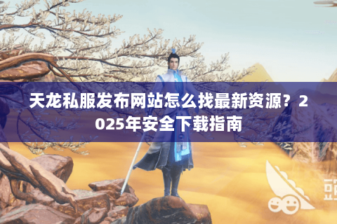 天龙私服发布网站怎么找最新资源?2025年安全下载指南 天龙私服发布网站怎么找最新资源?2025年安全下载指南