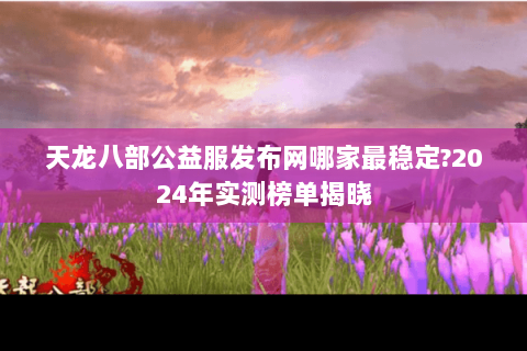 天龙八部公益服发布网哪家最稳定?2024年实测榜单揭晓