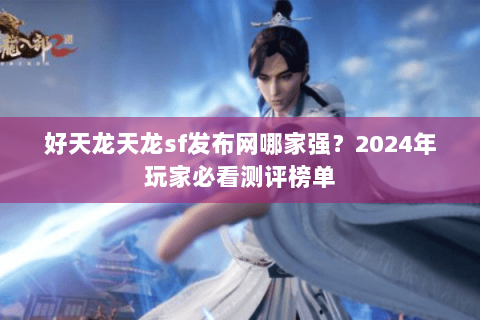 好天龙天龙sf发布网哪家强？2024年玩家必看测评榜单