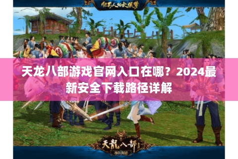 天龙八部游戏官网入口在哪？2024最新安全下载路径详解