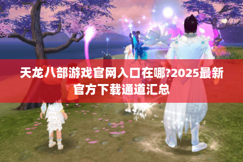 天龙八部游戏官网入口在哪?2025最新官方下载通道汇总