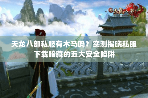 天龙八部私服有木马吗？实测揭晓私服下载暗藏的五大安全陷阱