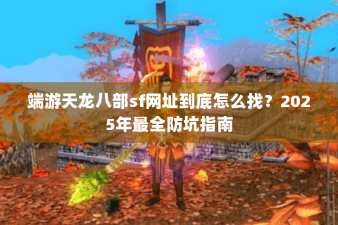端游天龙八部sf网址到底怎么找？2025年最全防坑指南