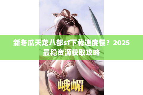 新冬瓜天龙八部sf下载速度慢？2025最稳资源获取攻略