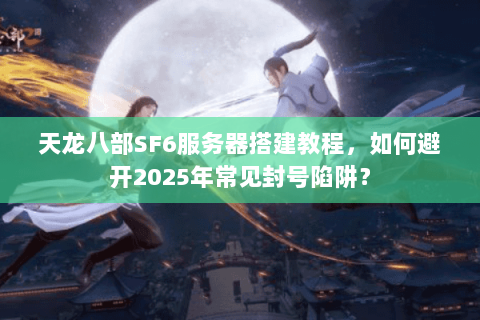 天龙八部SF6服务器搭建教程，如何避开2025年常见封号陷阱？