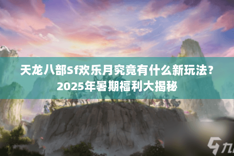 天龙八部Sf欢乐月究竟有什么新玩法？2025年暑期福利大揭秘