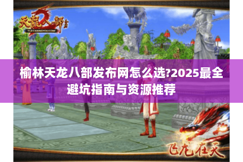 榆林天龙八部发布网怎么选?2025最全避坑指南与资源推荐