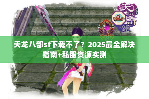 天龙八部sf下载不了？2025最全解决指南+私服资源实测