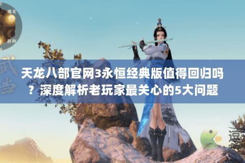 天龙八部官网3永恒经典版值得回归吗？深度解析老玩家最关心的5大问题