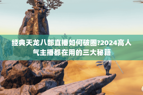 经典天龙八部直播如何破圈?2024高人气主播都在用的三大秘籍