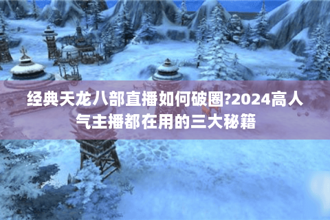 经典天龙八部直播如何破圈?2024高人气主播都在用的三大秘籍