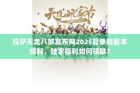 拉萨天龙八部发布网2025夏季新版本爆料，独家福利如何领取？