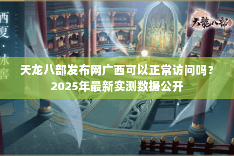 天龙八部发布网广西可以正常访问吗？2025年最新实测数据公开
