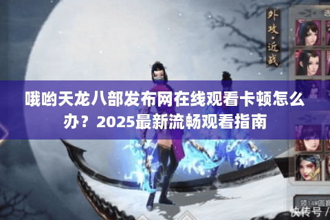 哦哟天龙八部发布网在线观看卡顿怎么办？2025最新流畅观看指南