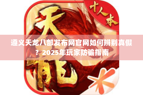 遵义天龙八部发布网官网如何辨别真假？2025年玩家防骗指南