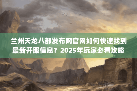 兰州天龙八部发布网官网如何快速找到最新开服信息？2025年玩家必看攻略