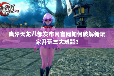 鹰潭天龙八部发布网官网如何破解新玩家开荒三大难题？