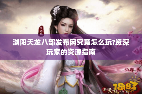 浏阳天龙八部发布网究竟怎么玩?资深玩家的资源指南