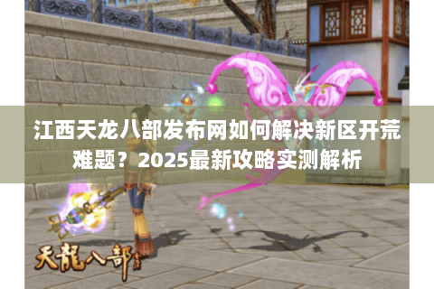江西天龙八部发布网如何解决新区开荒难题？2025最新攻略实测解析