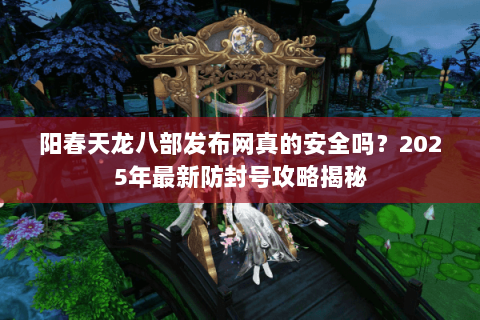 阳春天龙八部发布网真的安全吗？2025年最新防封号攻略揭秘