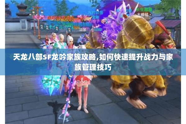 天龙八部SF龙吟家族攻略,如何快速提升战力与家族管理技巧