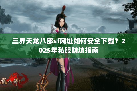 三界天龙八部sf网址如何安全下载？2025年私服防坑指南