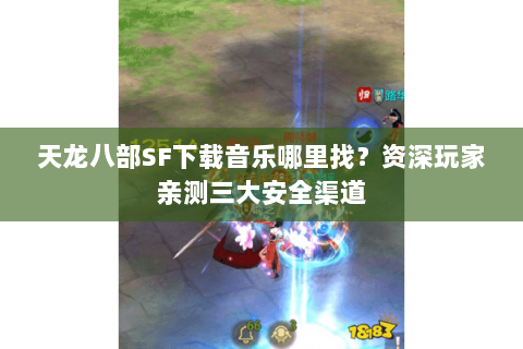 天龙八部SF下载音乐哪里找？资深玩家亲测三大安全渠道