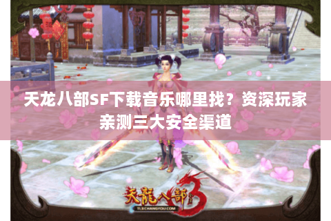 天龙八部SF下载音乐哪里找？资深玩家亲测三大安全渠道