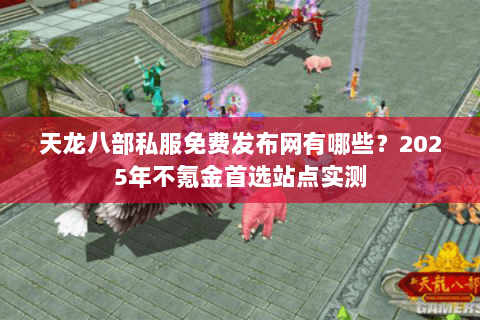 天龙八部私服免费发布网有哪些？2025年不氪金首选站点实测