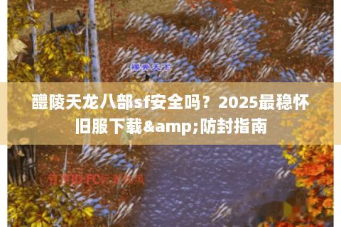 醴陵天龙八部sf安全吗？2025最稳怀旧服下载&防封指南