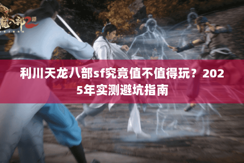 利川天龙八部sf究竟值不值得玩?2025年实测避坑指南 利川天龙八部sf究竟值不值得玩?2025年实测避坑指南