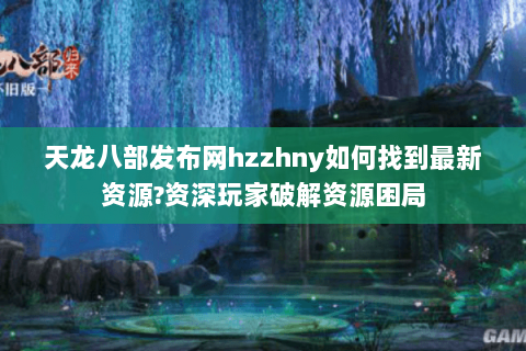天龙八部发布网hzzhny如何找到最新资源?资深玩家破解资源困局