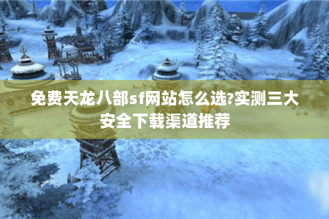 免费天龙八部sf网站怎么选?实测三大安全下载渠道推荐