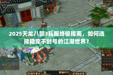 2025天龙八部3私服终极指南，如何选择稳定不封号的江湖世界？