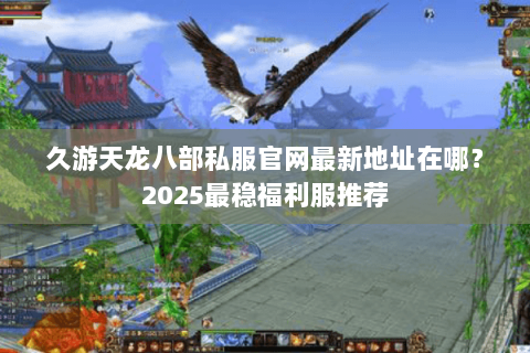 久游天龙八部私服官网最新地址在哪？2025最稳福利服推荐