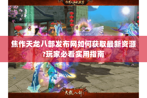 焦作天龙八部发布网如何获取最新资源?玩家必看实用指南