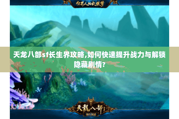 天龙八部sf长生界攻略,如何快速提升战力与解锁隐藏剧情?