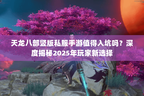 天龙八部竖版私服手游值得入坑吗?深度揭秘2025年玩家新选择 天龙八部竖版私服手游值得入坑吗?深度揭秘2025年玩家新选择