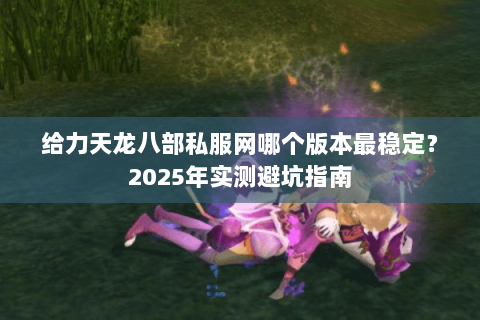 给力天龙八部私服网哪个版本最稳定？2025年实测避坑指南