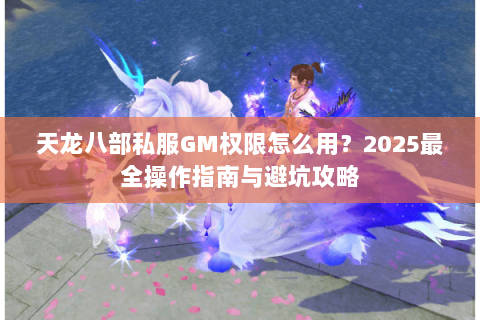 天龙八部私服GM权限怎么用?2025最全操作指南与避坑攻略 天龙八部私服GM权限怎么用?2025最全操作指南与避坑攻略