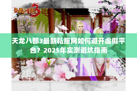 天龙八部3最新私服网如何避开虚假平台？2025年实测避坑指南