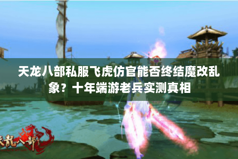 天龙八部私服飞虎仿官能否终结魔改乱象?十年端游老兵实测真相 天龙八部私服飞虎仿官能否终结魔改乱象?十年端游老兵实测真相