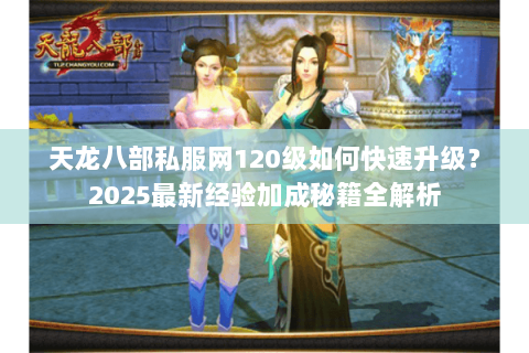 天龙八部私服网120级如何快速升级？2025最新经验加成秘籍全解析