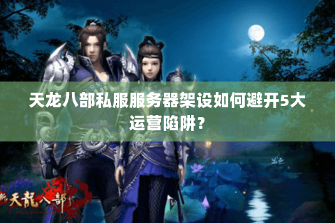 天龙八部私服服务器架设如何避开5大运营陷阱？