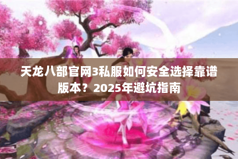 天龙八部官网3私服如何安全选择靠谱版本？2025年避坑指南
