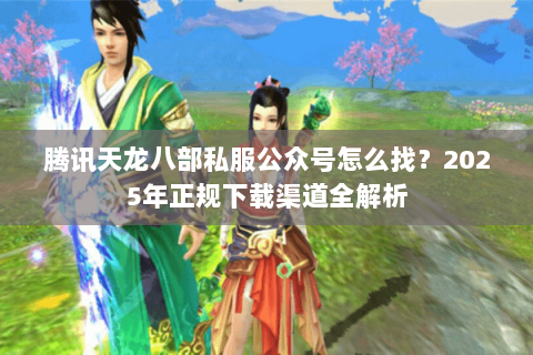 腾讯天龙八部私服公众号怎么找？2025年正规下载渠道全解析