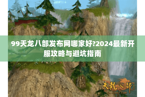 99天龙八部发布网哪家好?2024最新开服攻略与避坑指南