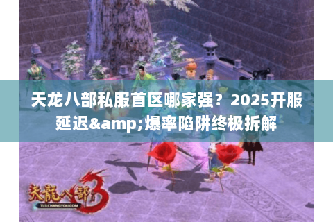 天龙八部私服首区哪家强？2025开服延迟&爆率陷阱终极拆解