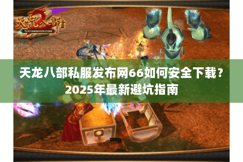 天龙八部私服发布网66如何安全下载？2025年最新避坑指南