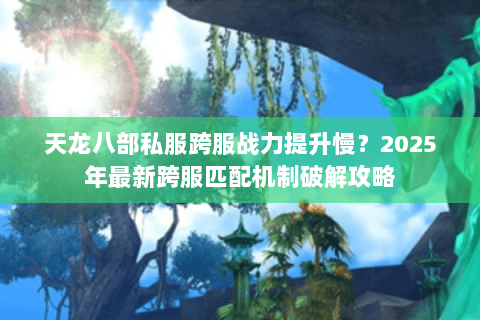 天龙八部私服跨服战力提升慢？2025年最新跨服匹配机制破解攻略